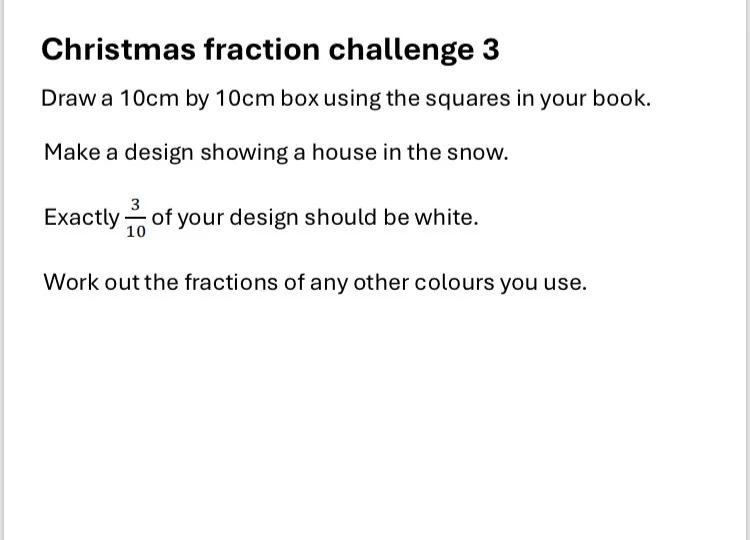 Christmas fraction challenge 3
Draw a 10cm by 10cm box using the squares in your book.
Make a design showing a house in the snow.
Exactly 3/10 of your design should be white.
Work out the fractions of any other colours you use.