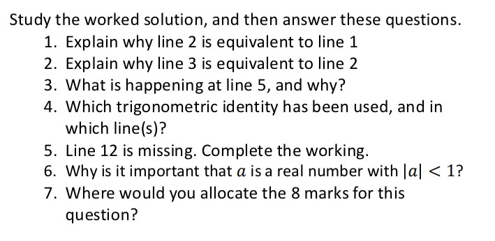
Study the worked solution, and then answer these questions.

1. Explain why line 2 is equivalent to line 1

2. Explain why line 3 is equivalent to line 2

3. What is happening at line 5, and why?

4. Which trigonometric identity has been used, and in which line(s)?

5. Line 12 is missing. Complete the working.

6. Why is it important that a is a real number with |a|< 1?

7. Where would you allocate the 8 marks for this question?