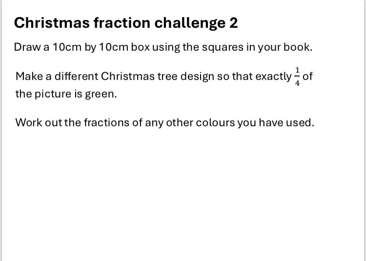 Christmas fraction challenge 2
Draw a 10cm by 10cm box using the squares in your book.
Make a different Christmas tree design so that exactly 1/4 of the picture is green.
Work out the fractions of any other colours you have used.
