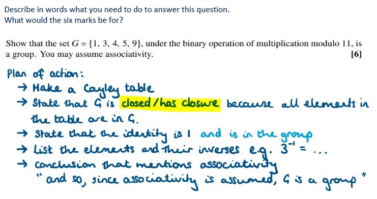 Describe in words what you need to do to answer this question.
What would the six marks be for?
Show that the set G = {1, 3, 4, 5, 9), under the binary operation of multiplication modulo 11, is a group. You may assume associativity. [6]

Plan of action:
→ Make a Cayley table
→ State that G is closed/has closure because all elements in the table are in G.
→ State that the identity is I and is in the group
→ List the elements and their inverses e.g. 3^-1 = ...
→ conclusion that mentions associativity:
